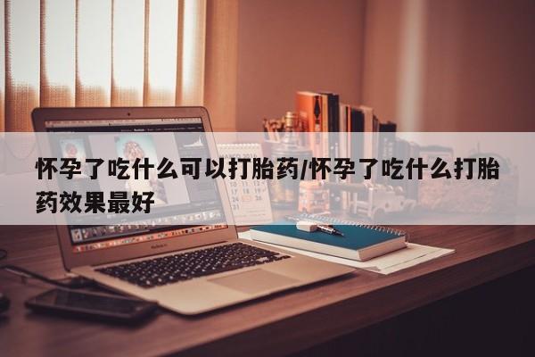 药流药网上购买怀孕了吃什么可以打胎药/怀孕了吃什么打胎药效果最好