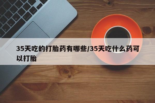 药流药网上购买35天吃的打胎药有哪些/35天吃什么药可以打胎