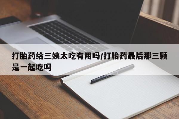 药流药网上购买打胎药给三姨太吃有用吗/打胎药最后那三颗是一起吃吗