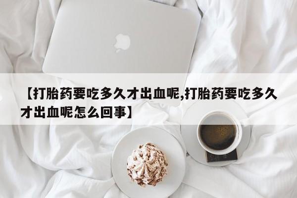 药流药网上购买【打胎药要吃多久才出血呢,打胎药要吃多久才出血呢怎么回事】