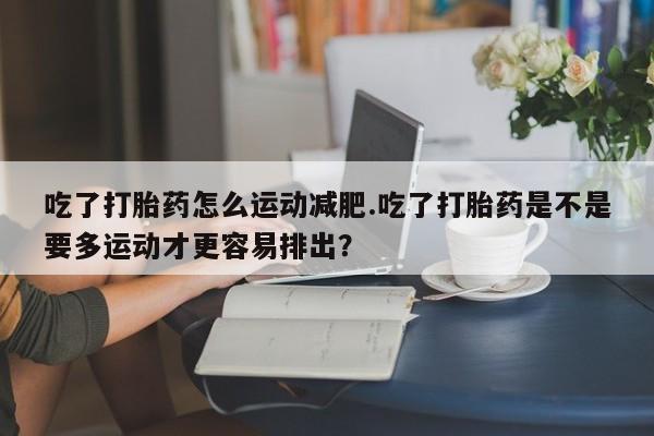 药流药网上购买吃了打胎药怎么运动减肥.吃了打胎药是不是要多运动才更容易排出?