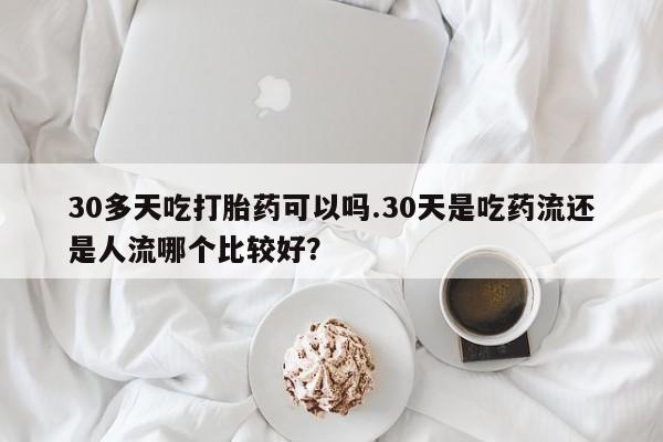 药流药网上购买30多天吃打胎药可以吗.30天是吃药流还是人流哪个比较好？