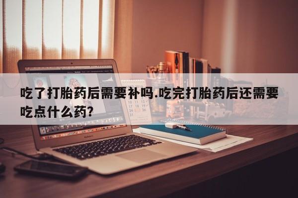 药流药网上购买吃了打胎药后需要补吗.吃完打胎药后还需要吃点什么药?