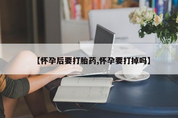 药流药网上购买【怀孕后要打胎药,怀孕要打掉吗】