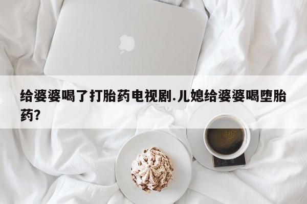 药流药网上购买给婆婆喝了打胎药电视剧.儿媳给婆婆喝堕胎药？