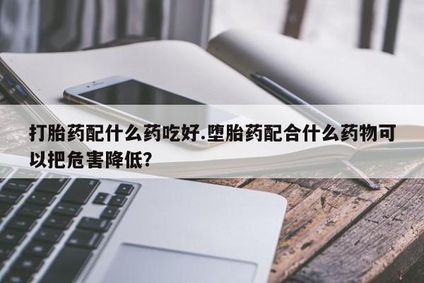 药流药网上购买打胎药配什么药吃好.堕胎药配合什么药物可以把危害降低？