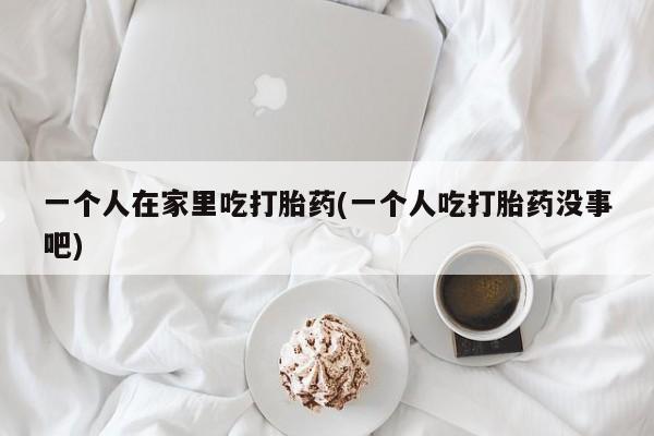 药流药网上购买一个人在家里吃打胎药(一个人吃打胎药没事吧)