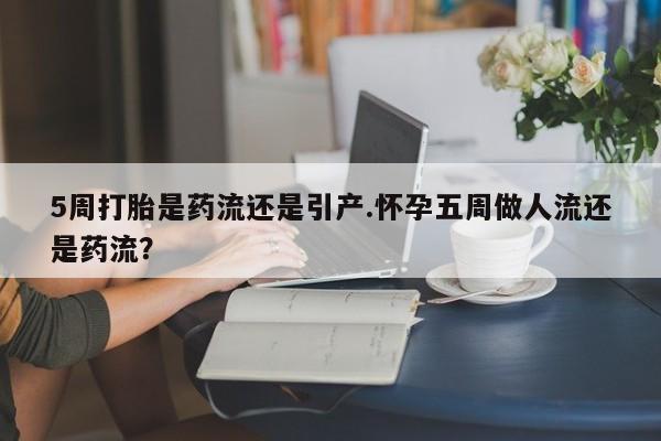 药流药网上购买5周打胎是药流还是引产.怀孕五周做人流还是药流?