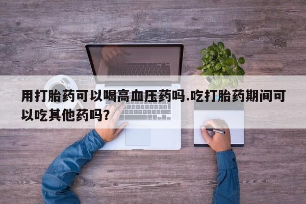 药流药网上购买用打胎药可以喝高血压药吗.吃打胎药期间可以吃其他药吗？