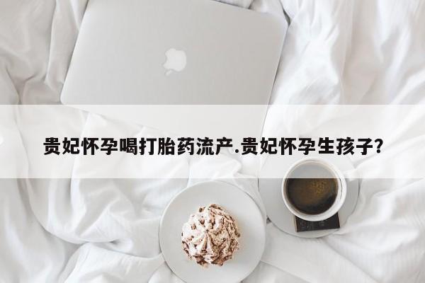 药流药网上购买贵妃怀孕喝打胎药流产.贵妃怀孕生孩子？