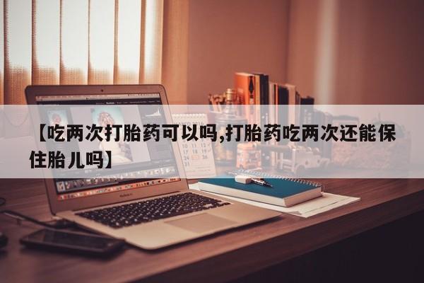 药流药网上购买【吃两次打胎药可以吗,打胎药吃两次还能保住胎儿吗】