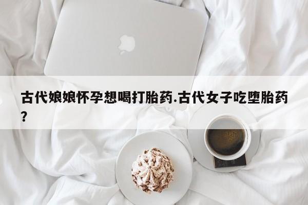 药流药网上购买古代娘娘怀孕想喝打胎药.古代女子吃堕胎药？