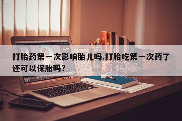 药流药网上购买打胎药第一次影响胎儿吗.打胎吃第一次药了还可以保胎吗？