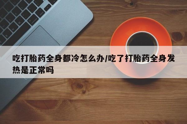药流药网上购买吃打胎药全身都冷怎么办/吃了打胎药全身发热是正常吗