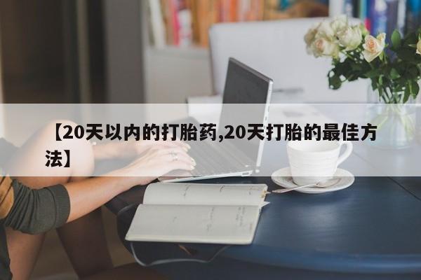 药流药网上购买【20天以内的打胎药,20天打胎的最佳方法】