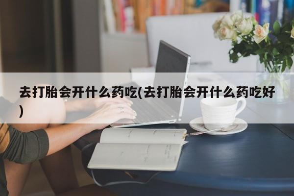 药流药网上购买去打胎会开什么药吃(去打胎会开什么药吃好)