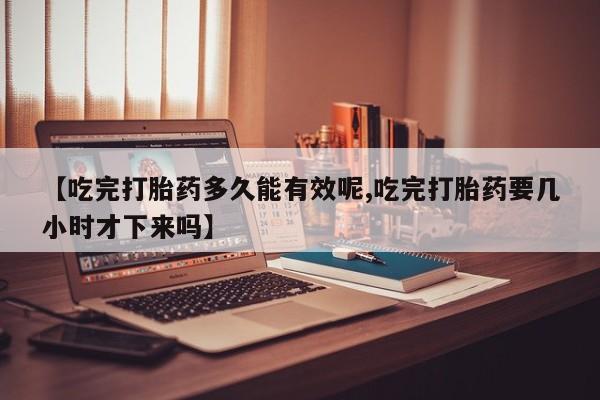 药流药网上购买【吃完打胎药多久能有效呢,吃完打胎药要几小时才下来吗】