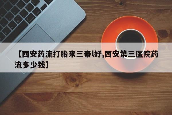 药流药网上购买【西安药流打胎来三秦l好,西安第三医院药流多少钱】
