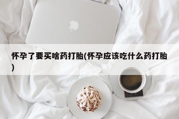 药流药网上购买怀孕了要买啥药打胎(怀孕应该吃什么药打胎)