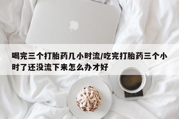 药流药网上购买喝完三个打胎药几小时流/吃完打胎药三个小时了还没流下来怎么办才好