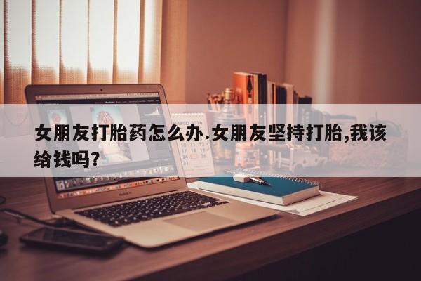 药流药网上购买女朋友打胎药怎么办.女朋友坚持打胎,我该给钱吗？