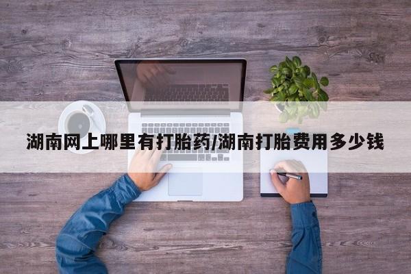 药流药网上购买湖南网上哪里有打胎药/湖南打胎费用多少钱