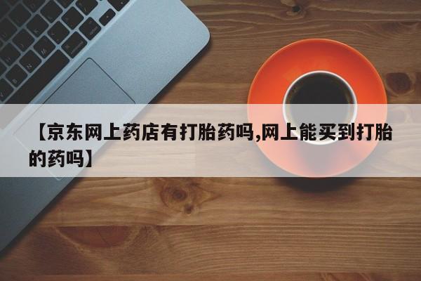 药流药网上购买【京东网上药店有打胎药吗,网上能买到打胎的药吗】