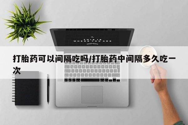 药流药网上购买打胎药可以间隔吃吗/打胎药中间隔多久吃一次
