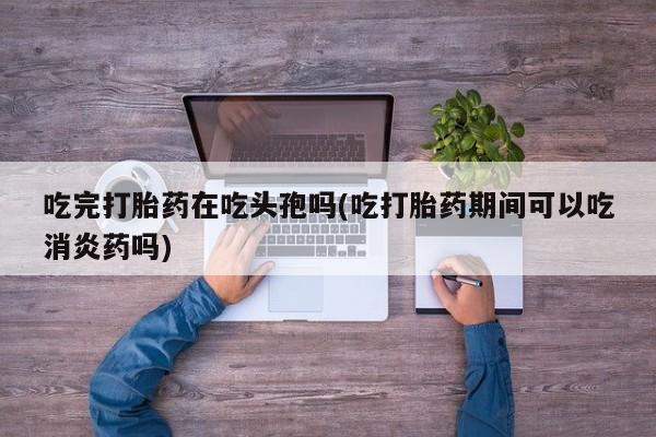 药流药网上购买吃完打胎药在吃头孢吗(吃打胎药期间可以吃消炎药吗)