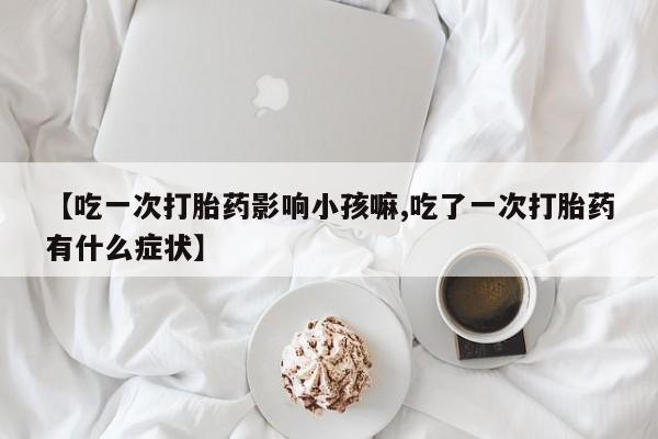 药流药网上购买【吃一次打胎药影响小孩嘛,吃了一次打胎药有什么症状】