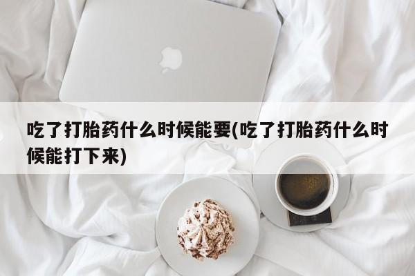 药流药网上购买吃了打胎药什么时候能要(吃了打胎药什么时候能打下来)