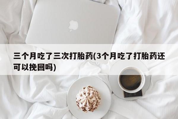 药流药网上购买三个月吃了三次打胎药(3个月吃了打胎药还可以挽回吗)