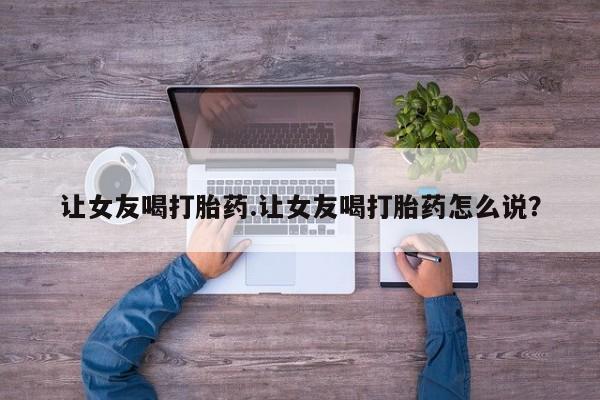 药流药网上购买让女友喝打胎药.让女友喝打胎药怎么说？
