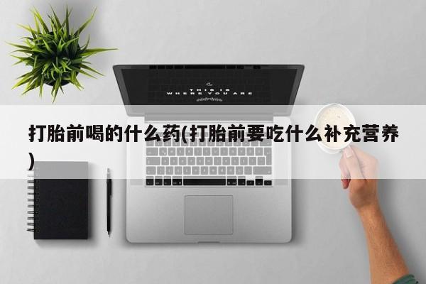 药流药网上购买打胎前喝的什么药(打胎前要吃什么补充营养)