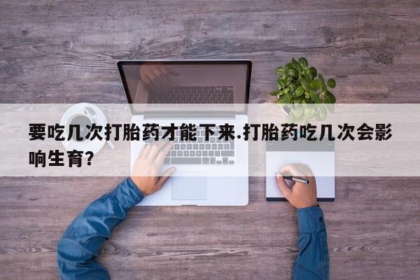 药流药网上购买要吃几次打胎药才能下来.打胎药吃几次会影响生育？
