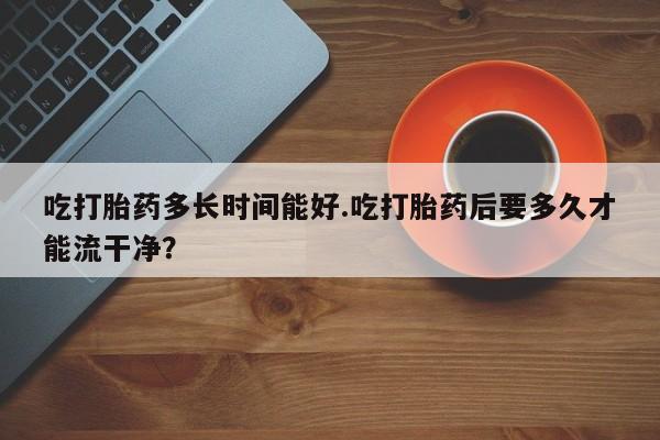 药流药网上购买吃打胎药多长时间能好.吃打胎药后要多久才能流干净？