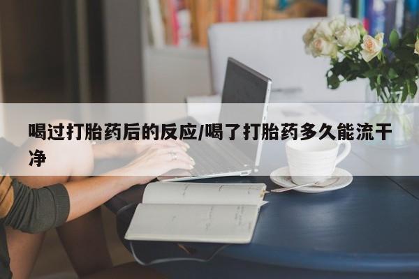 药流药网上购买喝过打胎药后的反应/喝了打胎药多久能流干净