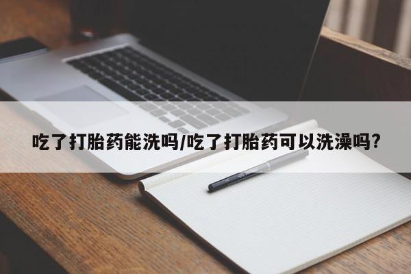 药流药网上购买吃了打胎药能洗吗/吃了打胎药可以洗澡吗?