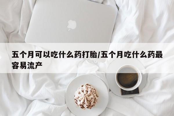 药流药网上购买五个月可以吃什么药打胎/五个月吃什么药最容易流产