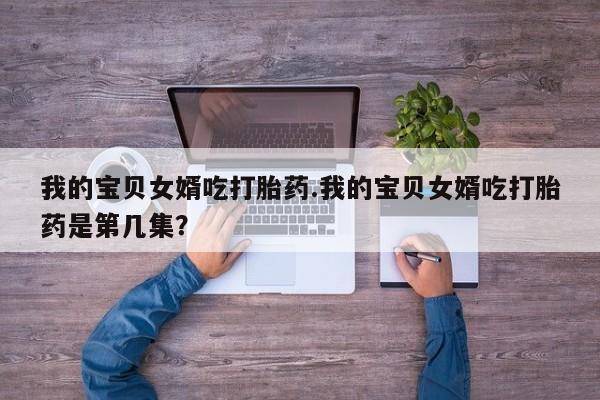 药流药网上购买我的宝贝女婿吃打胎药.我的宝贝女婿吃打胎药是第几集?