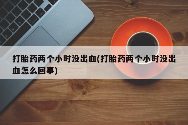 药流药网上购买打胎药两个小时没出血(打胎药两个小时没出血怎么回事)