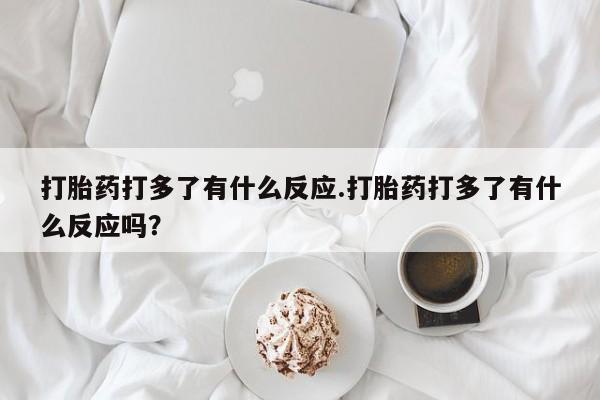 药流药网上购买打胎药打多了有什么反应.打胎药打多了有什么反应吗？