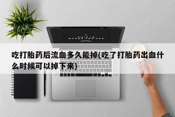 药流药网上购买吃打胎药后流血多久能掉(吃了打胎药出血什么时候可以掉下来)