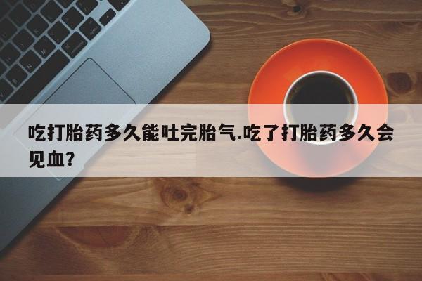 药流药网上购买吃打胎药多久能吐完胎气.吃了打胎药多久会见血？