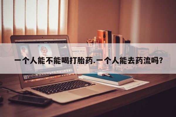 药流药网上购买一个人能不能喝打胎药.一个人能去药流吗？