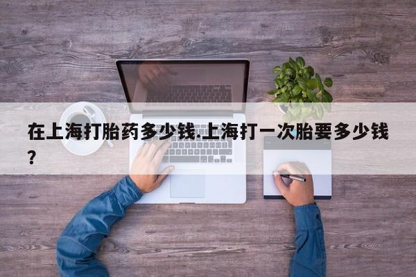 药流药网上购买在上海打胎药多少钱.上海打一次胎要多少钱？