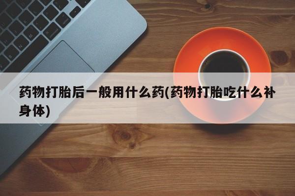 药流药网上购买药物打胎后一般用什么药(药物打胎吃什么补身体)