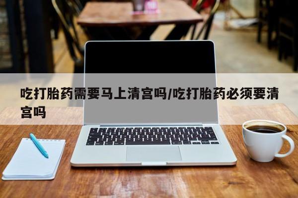 药流药网上购买吃打胎药需要马上清宫吗/吃打胎药必须要清宫吗