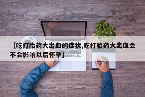 药流药网上购买【吃打胎药大出血的症状,吃打胎药大出血会不会影响以后怀孕】