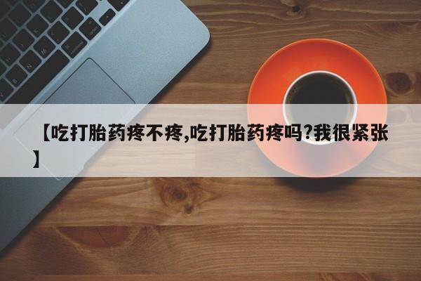 药流药网上购买【吃打胎药疼不疼,吃打胎药疼吗?我很紧张】